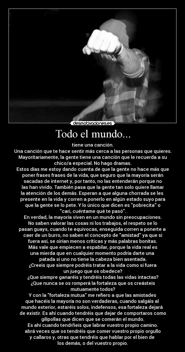 Todo el mundo... - tiene una canción.
Una canción que te hace sentir más cerca a las personas que quieres.
Mayoritariamente, la gente tiene una canción que le recuerda a su
chico/a especial. No hago dramas.
Estos días me estoy dando cuenta de que la gente no hace más que
poner frases frases de la vida, que seguro que la mayoría serán
sacadas de internet y, por tanto, no las entenderán porque no
las han vivido. También pasa que la gente tan solo quiere llamar
la atención de los demás. Esperan a que alguna chorrada se les
presente en la vida y corren a ponerlo en algún estado suyo para
que la gente se lo pete. Y lo único que dicen es pobrecita o
cari, cuéntame qué te pasó.
En verdad, la mayoría viven en un mundo sin preocupaciones.
No saben valorar las cosas ni los trabajos, el respeto se lo
pasan guays, cuando te equivocas, enseguida corren a ponerte a
caer de un burro, no saben el concepto de amistad ya que si
fuera así, se oirían menos críticas y más palabras bonitas.
Más vale que empiecen a espabilar, porque la vida real es
una mierda que en cualquier momento podría darte una
patada si uno no tiene la cabeza bien asentada.
¿Creeis que siempre podréis tratar a la vida como si fuera
un juego que os obedece?
¿Que siempre ganaréis y tendréis todas las vidas intactas?
¿Que nunca se os romperá la fortaleza que os creásteis
mutuamente todos?
Y con la fortaleza mutua me refiero a que las amistades
que hacéis la mayoría no son verdaderas, cuando salgáis al
mundo exterior, estaréis solos, indefensos, esa fortaleza dejará
de existir. Es ahí cuando tendréis que dejar de comportaros como
gilipollas que dicen que se comerán el mundo.
Es ahí cuando tendrñeis que labrar vuestro propio camino.
abrá veces que os tendréis que comer vuestro propio orgullo
y callaros y, otras que tendréis que hablar por el bien de
los demás, o del vuestro propio.