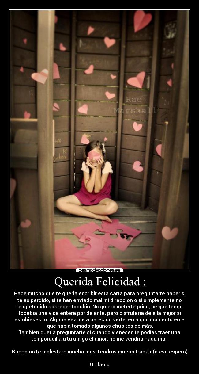 Querida Felicidad : - Hace mucho que te queria escribir esta carta para preguntarte haber si
te as perdido, si te han enviado mal mi direccion o si simplemente no
te apetecido aparecer todabia. No quiero meterte prisa, se que tengo
todabia una vida entera por delante, pero disfrutaria de ella mejor si
estubieses tu. Alguna vez me a parecido verte, en algun momento en el
que habia tomado algunos chupitos de más.
Tambien queria preguntarte si cuando vieneses te podias traer una
temporadilla a tu amigo el amor, no me vendria nada mal.
Bueno no te molestare mucho mas, tendras mucho trabajo(o eso espero)
Un beso