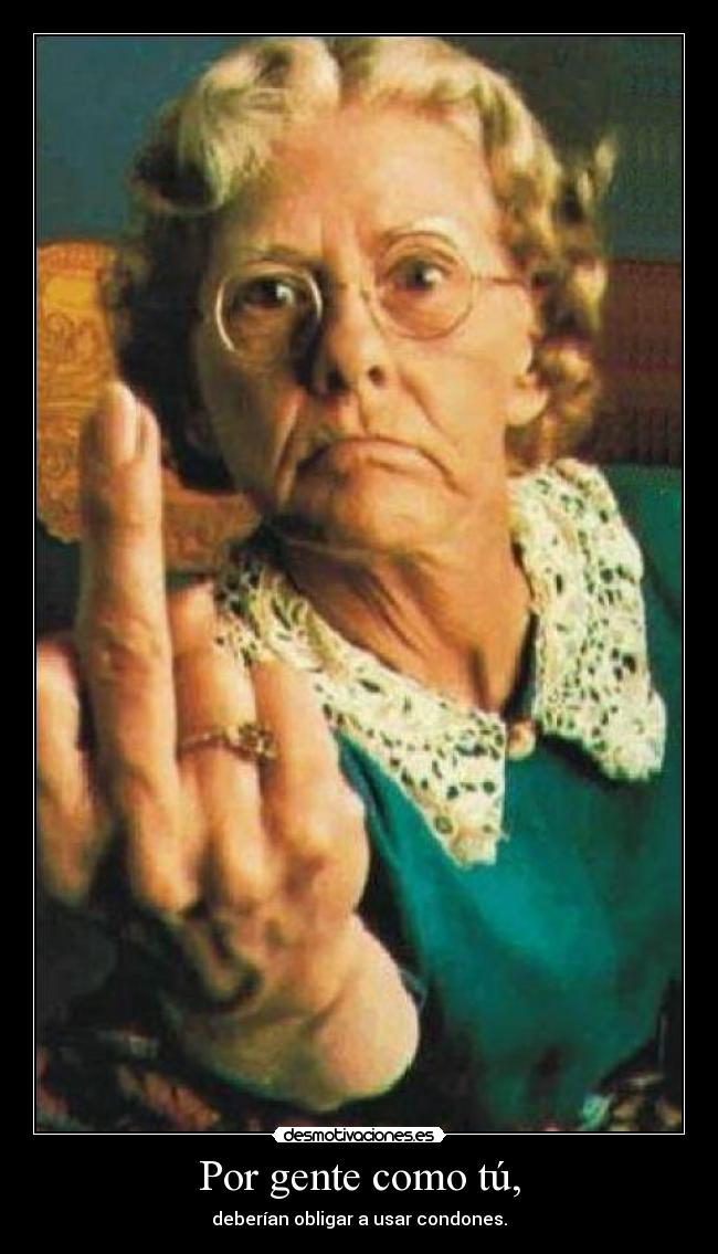Por gente como tú, - deberían obligar a usar condones.