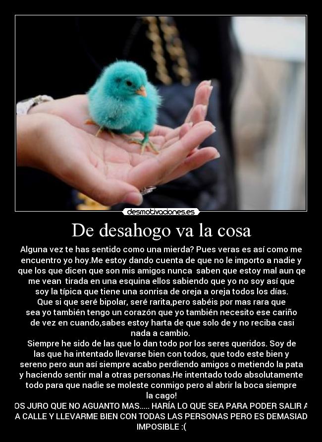 De desahogo va la cosa - Alguna vez te has sentido como una mierda? Pues veras es así como me
encuentro yo hoy.Me estoy dando cuenta de que no le importo a nadie y
que los que dicen que son mis amigos nunca saben que estoy mal aun qe
me vean tirada en una esquina ellos sabiendo que yo no soy así que
soy la típica que tiene una sonrisa de oreja a oreja todos los días.
Que si que seré bipolar, seré rarita,pero sabéis por mas rara que
sea yo también tengo un corazón que yo también necesito ese cariño
de vez en cuando,sabes estoy harta de que solo de y no reciba casi
nada a cambio.
Siempre he sido de las que lo dan todo por los seres queridos. Soy de
las que ha intentado llevarse bien con todos, que todo este bien y
sereno pero aun así siempre acabo perdiendo amigos o metiendo la pata
y haciendo sentir mal a otras personas.He intentado todo absolutamente
todo para que nadie se moleste conmigo pero al abrir la boca siempre
la cago!
OS JURO QUE NO AGUANTO MAS..... HARÍA LO QUE SEA PARA PODER SALIR A
LA CALLE Y LLEVARME BIEN CON TODAS LAS PERSONAS PERO ES DEMASIADO
IMPOSIBLE :(