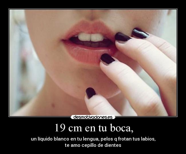 19 cm en tu boca, - un líquido blanco en tu lengua, pelos q frotan tus labios,
te amo cepillo de dientes