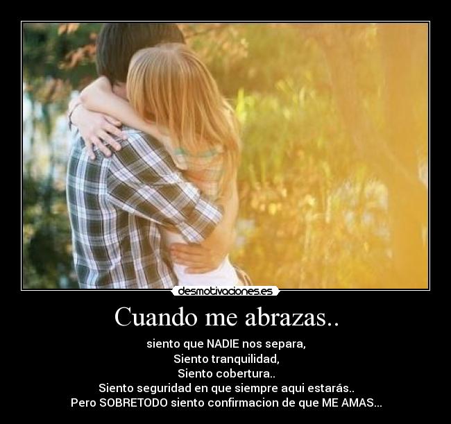 Cuando me abrazas.. - siento que NADIE nos separa,
Siento tranquilidad,
Siento cobertura..
Siento seguridad en que siempre aqui estarás..
Pero SOBRETODO siento confirmacion de que ME AMAS...
