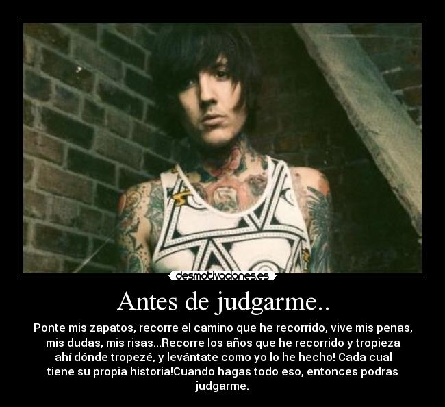 Antes de judgarme.. - Ponte mis zapatos, recorre el camino que he recorrido, vive mis penas,
mis dudas, mis risas...Recorre los años que he recorrido y tropieza
ahí dónde tropezé, y levántate como yo lo he hecho! Cada cual
tiene su propia historia!Cuando hagas todo eso, entonces podras
judgarme.