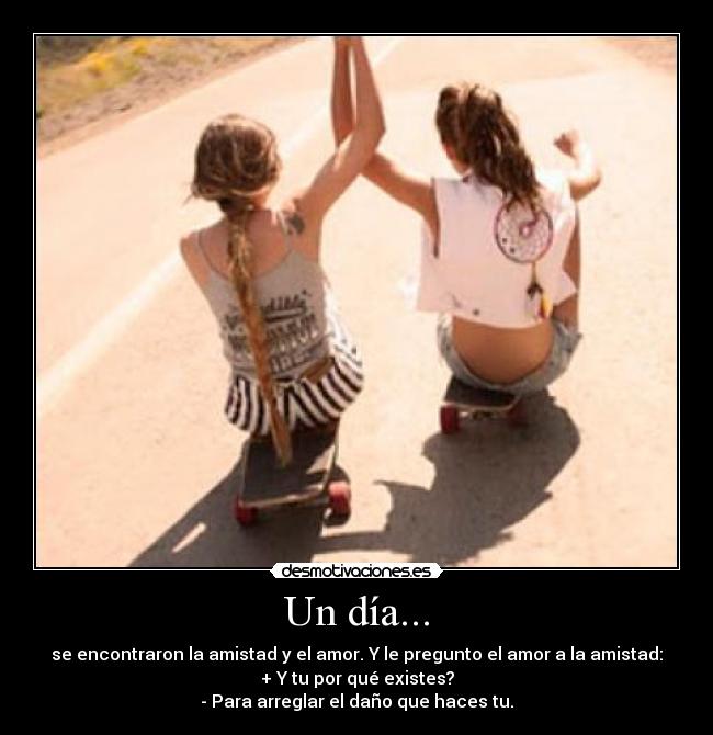 Un día... - se encontraron la amistad y el amor. Y le pregunto el amor a la amistad:
+ Y tu por qué existes?
- Para arreglar el daño que haces tu.