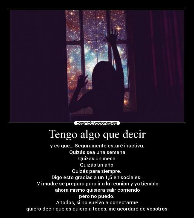 Tengo algo que decir - y es que... Seguramente estaré inactiva.
Quizás sea una semana
Quizás un mesa.
Quizás un año.
Quizás para siempre. 
Digo esto gracias a un 1,5 en sociales. 
Mi madre se prepara para ir a la reunión y yo tiemblo
ahora mismo quisiera salir corriendo
pero no puedo. 
A todos, si no vuelvo a conectarme
quiero decir que os quiero a todos, me acordaré de vosotros.