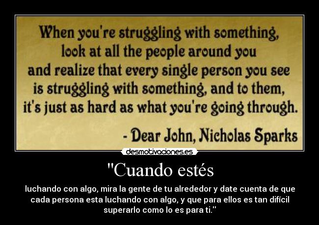 Cuando estés - luchando con algo, mira la gente de tu alrededor y date cuenta de que
cada persona esta luchando con algo, y que para ellos es tan difícil
superarlo como lo es para ti.