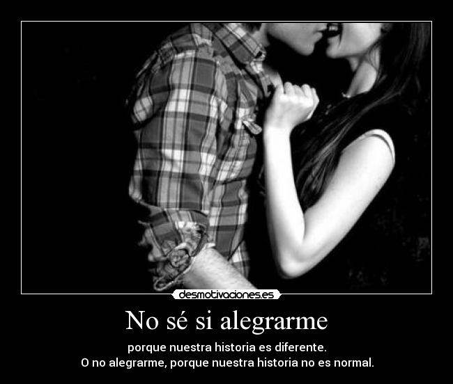 No sé si alegrarme - porque nuestra historia es diferente.
O no alegrarme, porque nuestra historia no es normal.