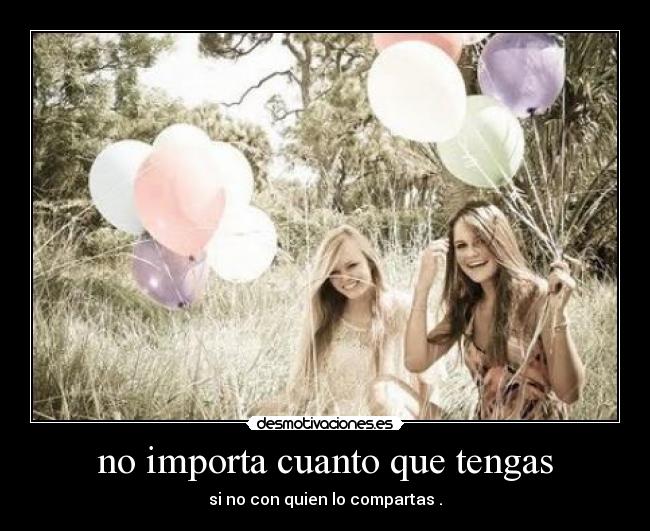 no importa cuanto que tengas - si no con quien lo compartas .