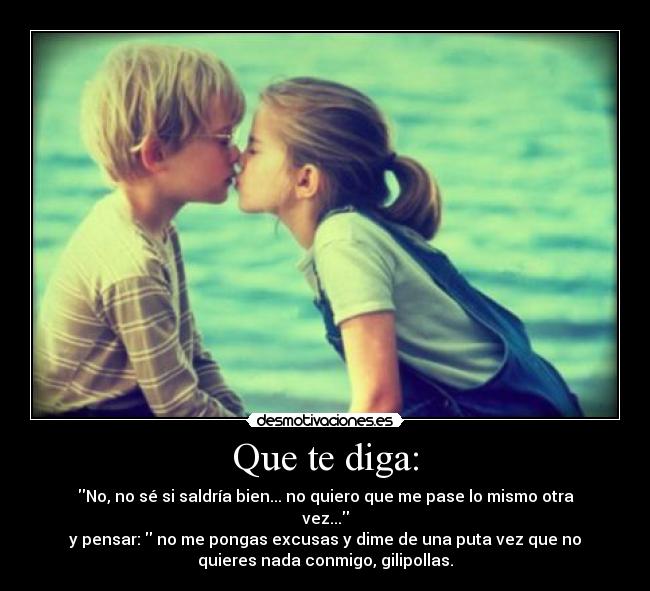 Que te diga: - No, no sé si saldría bien... no quiero que me pase lo mismo otra
vez...
y pensar: no me pongas excusas y dime de una puta vez que no
quieres nada conmigo, gilipollas.