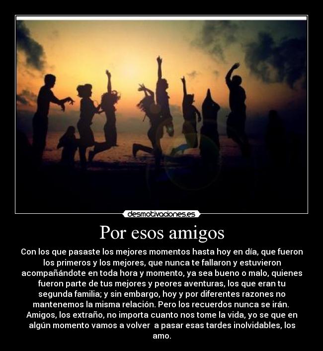 Por esos amigos - Con los que pasaste los mejores momentos hasta hoy en día, que fueron
los primeros y los mejores, que nunca te fallaron y estuvieron
acompañándote en toda hora y momento, ya sea bueno o malo, quienes
fueron parte de tus mejores y peores aventuras, los que eran tu
segunda familia; y sin embargo, hoy y por diferentes razones no
mantenemos la misma relación. Pero los recuerdos nunca se irán.
Amigos, los extraño, no importa cuanto nos tome la vida, yo se que en
algún momento vamos a volver a pasar esas tardes inolvidables, los
amo.