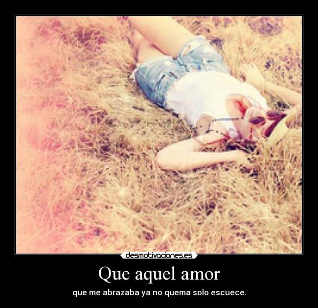 Que aquel amor - que me abrazaba ya no quema solo escuece.