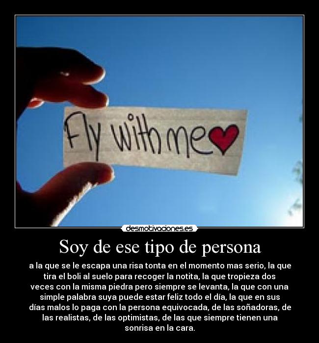 Soy de ese tipo de persona - a la que se le escapa una risa tonta en el momento mas serio, la que
tira el boli al suelo para recoger la notita, la que tropieza dos
veces con la misma piedra pero siempre se levanta, la que con una
simple palabra suya puede estar feliz todo el día, la que en sus
días malos lo paga con la persona equivocada, de las soñadoras, de
las realistas, de las optimistas, de las que siempre tienen una
sonrisa en la cara.