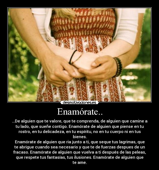 Enamórate.. - ...De alguien que te valore, que te comprenda, de alguien que camine a
tu lado, que sueñe contigo. Enamórate de alguien que piense en tu
rostro, en tu delicadeza, en tu espíritu, no en tu cuerpo ni en tus
bienes.
Enamórate de alguien que ria junto a ti, que seque tus lagrimas, que
te abrigue cuando sea necesario y que te de fuerzas despues de un
fracaso. Enamórate de alguien que vuelva a ti después de las peleas,
que respete tus fantasías, tus ilusiones. Enamórate de alguien que
te ame.