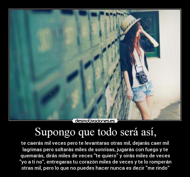 Supongo que todo será así, - te caerás mil veces pero te levantaras otras mil, dejarás caer mil
lagrimas pero soltarás miles de sonrisas, jugarás con fuego y te
quemarás, dirás miles de veces te quiero y oirás miles de veces
yo a ti no, entregaras tu corazón miles de veces y te lo romperán
otras mil, pero lo que no puedes hacer nunca es decir me rindo
