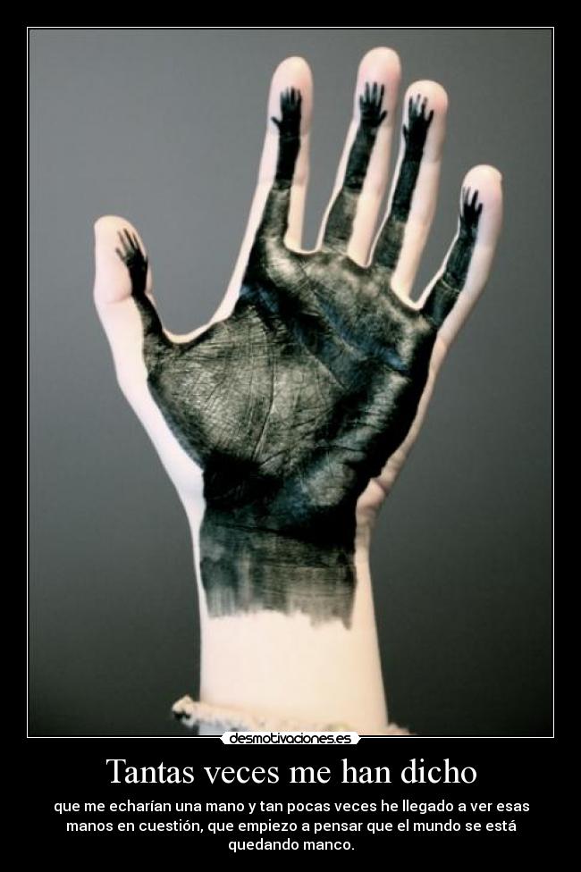 Tantas veces me han dicho - que me echarían una mano y tan pocas veces he llegado a ver esas
manos en cuestión, que empiezo a pensar que el mundo se está
quedando manco.