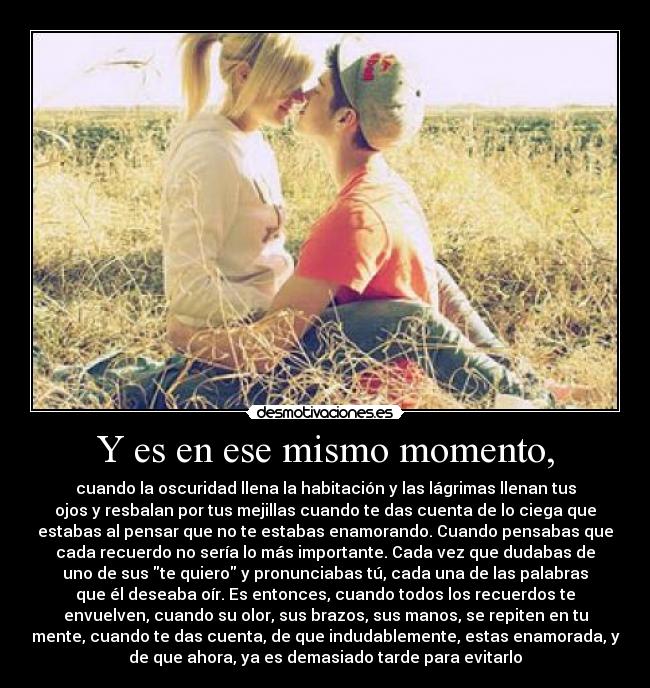 Y es en ese mismo momento, - cuando la oscuridad llena la habitación y las lágrimas llenan tus
ojos y resbalan por tus mejillas cuando te das cuenta de lo ciega que
estabas al pensar que no te estabas enamorando. Cuando pensabas que
cada recuerdo no sería lo más importante. Cada vez que dudabas de
uno de sus te quiero y pronunciabas tú, cada una de las palabras
que él deseaba oír. Es entonces, cuando todos los recuerdos te
envuelven, cuando su olor, sus brazos, sus manos, se repiten en tu
mente, cuando te das cuenta, de que indudablemente, estas enamorada, y
de que ahora, ya es demasiado tarde para evitarlo