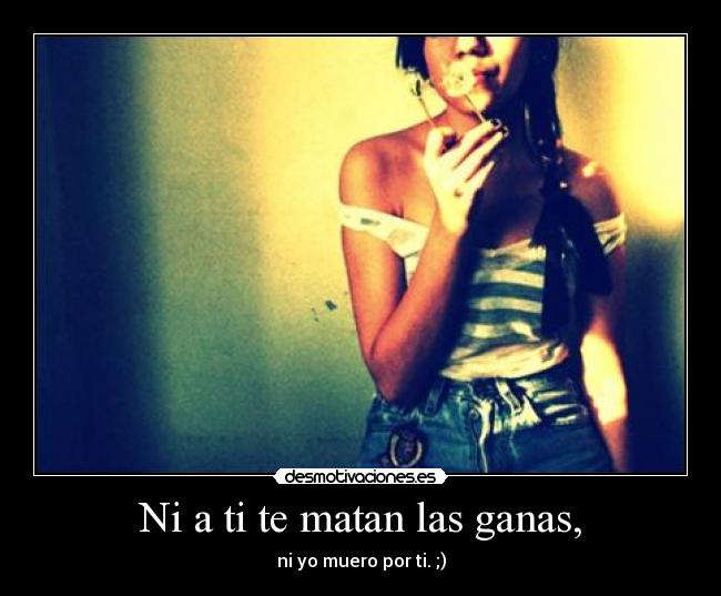Ni a ti te matan las ganas, -