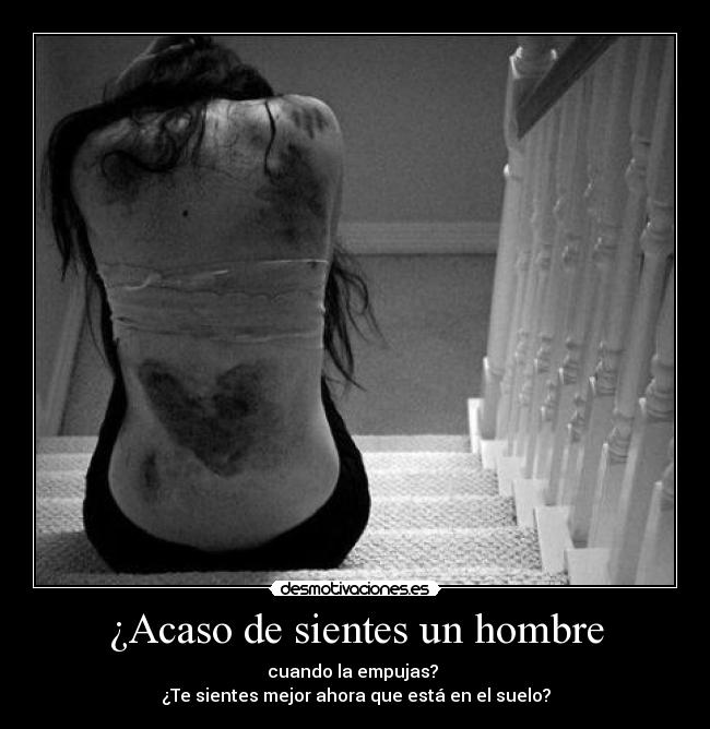 ¿Acaso de sientes un hombre - cuando la empujas? 
¿Te sientes mejor ahora que está en el suelo?