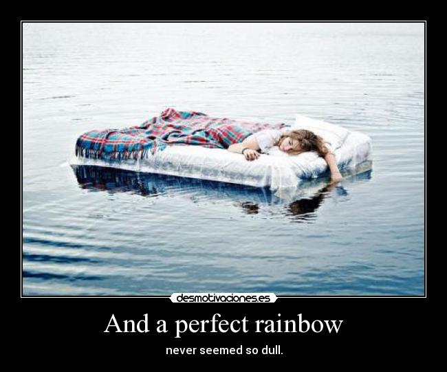 And a perfect rainbow - never seemed so dull.