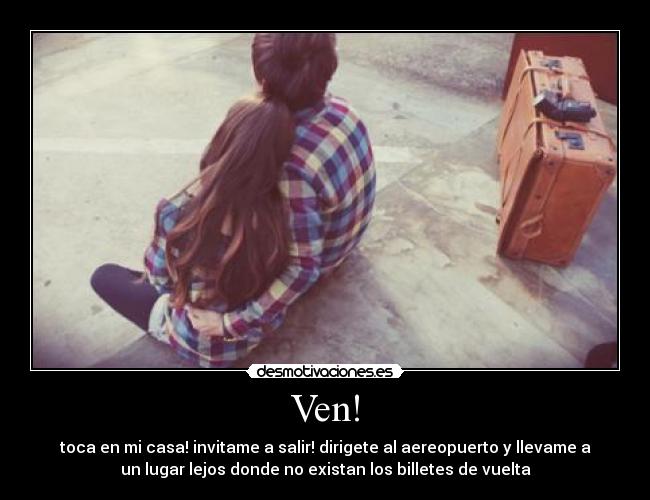 Ven! - toca en mi casa! invitame a salir! dirigete al aereopuerto y llevame a
un lugar lejos donde no existan los billetes de vuelta