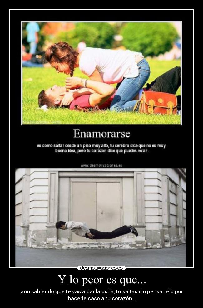 Y lo peor es que... - aun sabiendo que te vas a dar la ostia, tú saltas sin pensártelo por
hacerle caso a tu corazón...