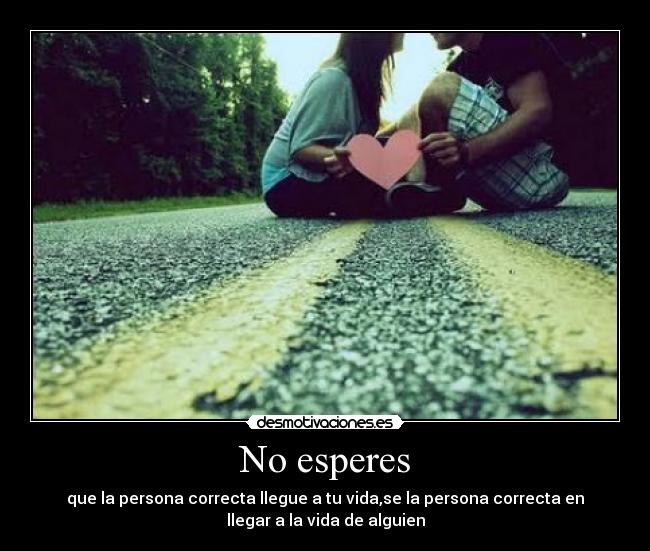 No esperes - que la persona correcta llegue a tu vida,se la persona correcta en
llegar a la vida de alguien
