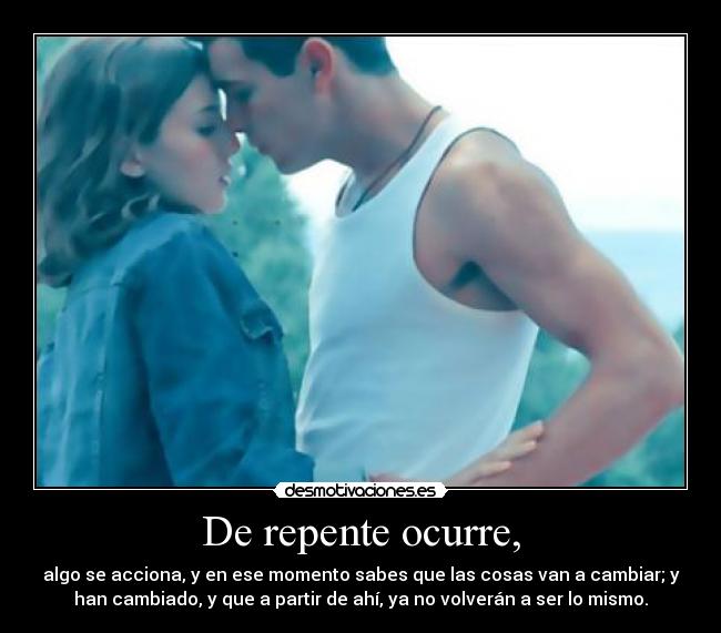 De repente ocurre, - algo se acciona, y en ese momento sabes que las cosas van a cambiar; y
han cambiado, y que a partir de ahí, ya no volverán a ser lo mismo.