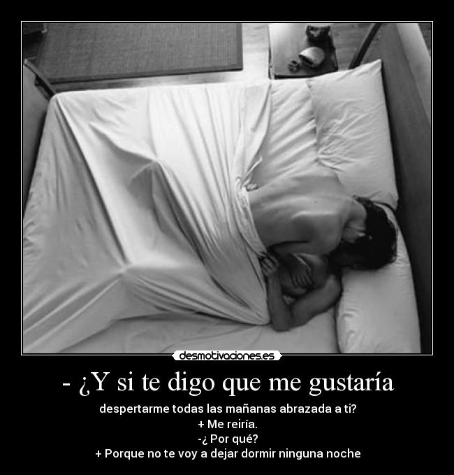 - ¿Y si te digo que me gustaría - despertarme todas las mañanas abrazada a ti?
+ Me reiría.
-¿ Por qué?
+ Porque no te voy a dejar dormir ninguna noche
