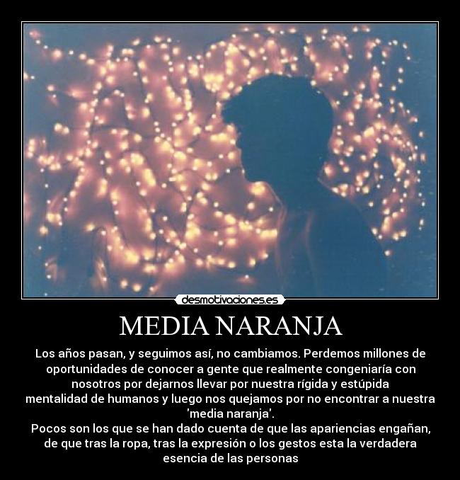 MEDIA NARANJA - Los años pasan, y seguimos así, no cambiamos. Perdemos millones de
oportunidades de conocer a gente que realmente congeniaría con
nosotros por dejarnos llevar por nuestra rígida y estúpida
mentalidad de humanos y luego nos quejamos por no encontrar a nuestra
media naranja.
Pocos son los que se han dado cuenta de que las apariencias engañan,
de que tras la ropa, tras la expresión o los gestos esta la verdadera
esencia de las personas