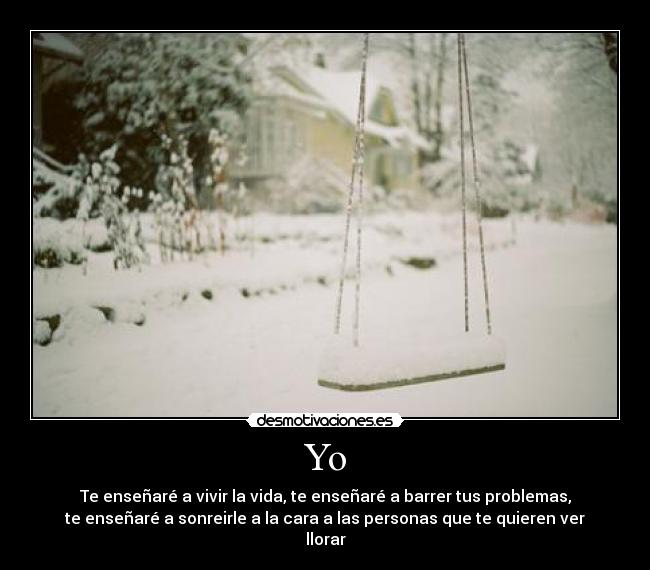 Yo - Te enseñaré a vivir la vida, te enseñaré a barrer tus problemas,
te enseñaré a sonreirle a la cara a las personas que te quieren ver
llorar