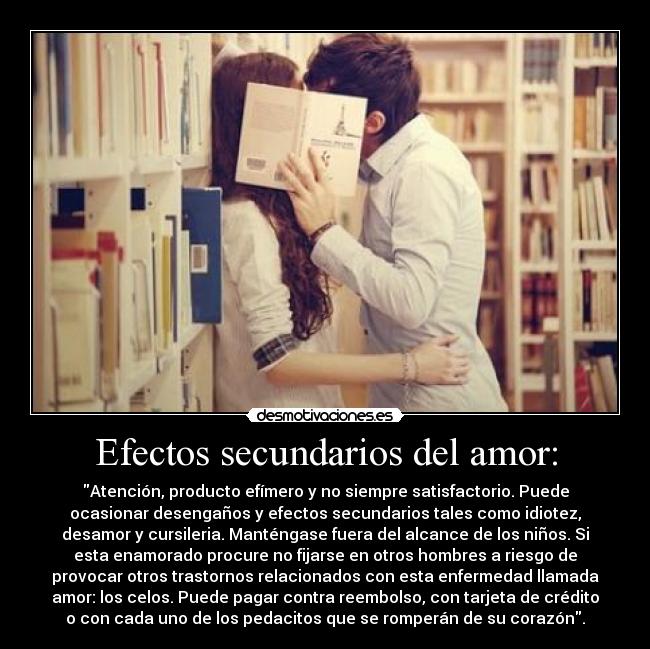 Efectos secundarios del amor: - Atención, producto efímero y no siempre satisfactorio. Puede
ocasionar desengaños y efectos secundarios tales como idiotez,
desamor y cursileria. Manténgase fuera del alcance de los niños. Si
esta enamorado procure no fijarse en otros hombres a riesgo de
provocar otros trastornos relacionados con esta enfermedad llamada
amor: los celos. Puede pagar contra reembolso, con tarjeta de crédito
o con cada uno de los pedacitos que se romperán de su corazón.