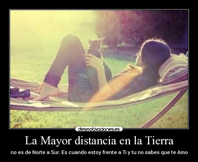 La Mayor distancia en la Tierra - no es de Norte a Sur. Es cuando estoy frente a Ti y tu no sabes que te Amo