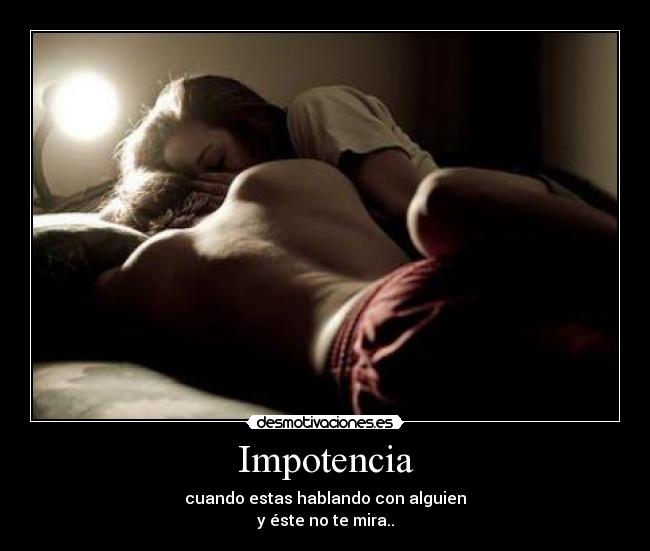 Impotencia - cuando estas hablando con alguien
y éste no te mira..