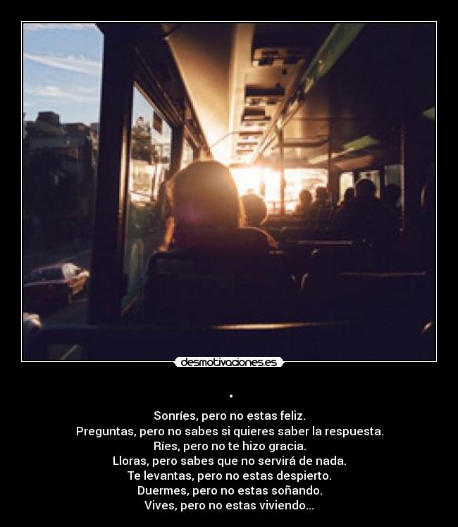 . - Sonríes, pero no estas feliz.
Preguntas, pero no sabes si quieres saber la respuesta.
Ríes, pero no te hizo gracia.
Lloras, pero sabes que no servirá de nada.
Te levantas, pero no estas despierto.
Duermes, pero no estas soñando.
Vives, pero no estas viviendo...