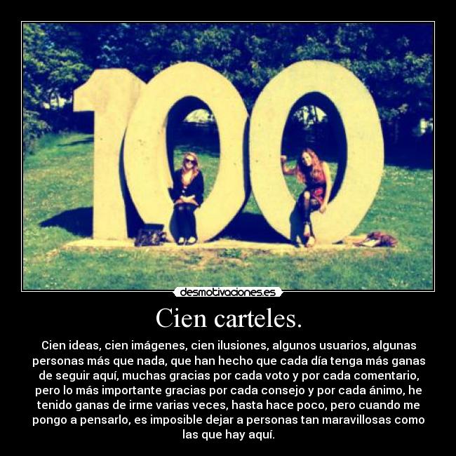 Cien carteles. - Cien ideas, cien imágenes, cien ilusiones, algunos usuarios, algunas
personas más que nada, que han hecho que cada día tenga más ganas
de seguir aquí, muchas gracias por cada voto y por cada comentario,
pero lo más importante gracias por cada consejo y por cada ánimo, he
tenido ganas de irme varias veces, hasta hace poco, pero cuando me
pongo a pensarlo, es imposible dejar a personas tan maravillosas como
las que hay aquí.