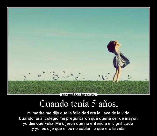 Cuando tenía 5 años, - mi madre me dijo que la felicidad era la llave de la vida.
Cuando fui al colegio me preguntaron que quería ser de mayor,
yo dije que Feliz. Me dijeron que no entendía el significado
y yo les dije que ellos no sabían lo que era la vida.