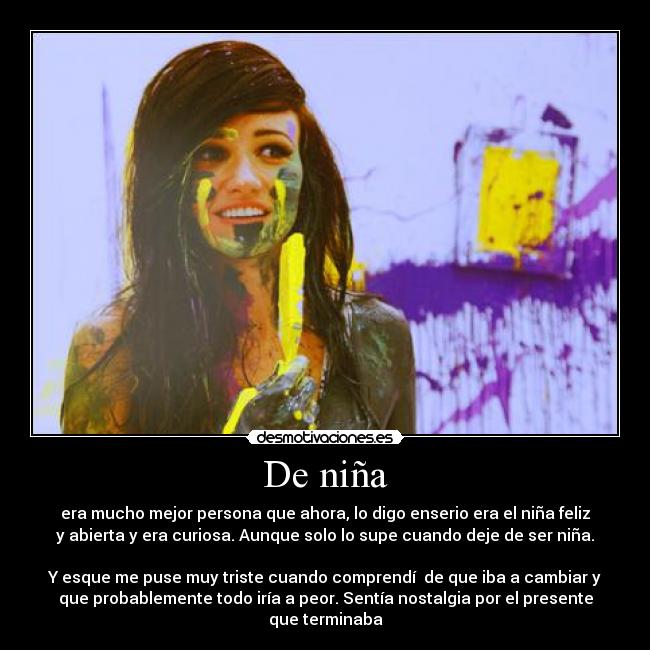 De niña - era mucho mejor persona que ahora, lo digo enserio era el niña feliz
y abierta y era curiosa. Aunque solo lo supe cuando deje de ser niña.
Y esque me puse muy triste cuando comprendí de que iba a cambiar y
que probablemente todo iría a peor. Sentía nostalgia por el presente
que terminaba