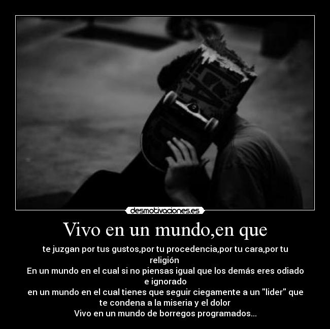 Vivo en un mundo,en que - te juzgan por tus gustos,por tu procedencia,por tu cara,por tu
religión 
En un mundo en el cual si no piensas igual que los demás eres odiado
e ignorado
en un mundo en el cual tienes que seguir ciegamente a un lider que
te condena a la miseria y el dolor
Vivo en un mundo de borregos programados...