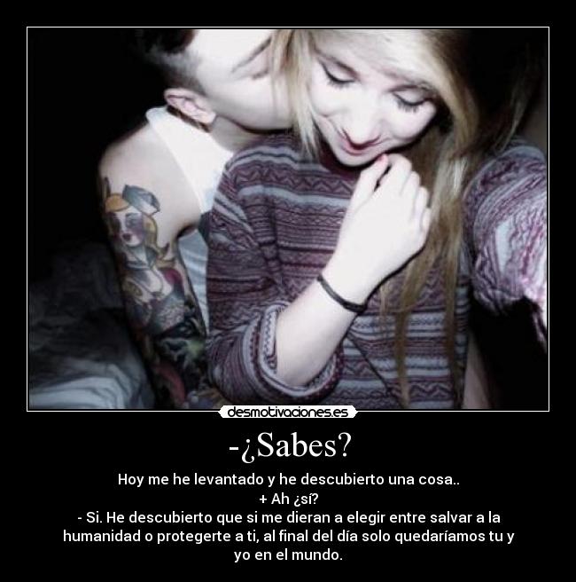 -¿Sabes? - Hoy me he levantado y he descubierto una cosa..
+ Ah ¿sí?
- Si. He descubierto que si me dieran a elegir entre salvar a la
humanidad o protegerte a ti, al final del día solo quedaríamos tu y
yo en el mundo.