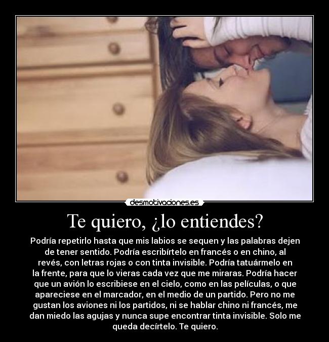 Te quiero, ¿lo entiendes? - Podría repetirlo hasta que mis labios se sequen y las palabras dejen
de tener sentido. Podría escribírtelo en francés o en chino, al
revés, con letras rojas o con tinta invisible. Podría tatuármelo en
la frente, para que lo vieras cada vez que me miraras. Podría hacer
que un avión lo escribiese en el cielo, como en las películas, o que
apareciese en el marcador, en el medio de un partido. Pero no me
gustan los aviones ni los partidos, ni se hablar chino ni francés, me
dan miedo las agujas y nunca supe encontrar tinta invisible. Solo me
queda decírtelo. Te quiero.