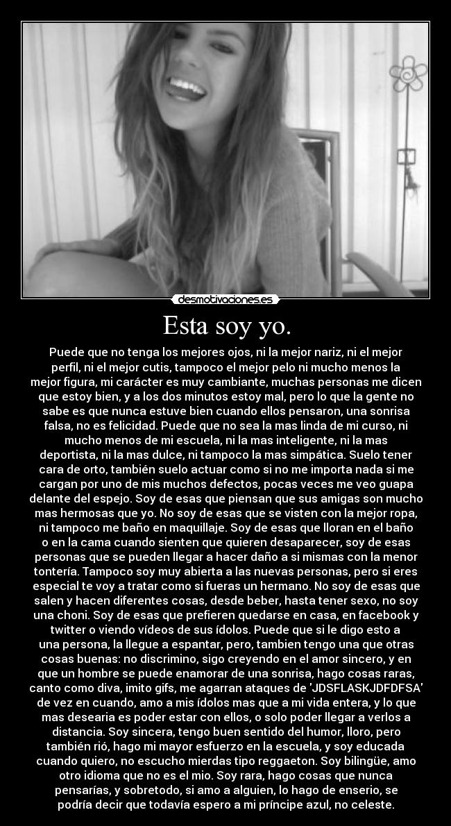 Esta soy yo. - Puede que no tenga los mejores ojos, ni la mejor nariz, ni el mejor
perfil, ni el mejor cutis, tampoco el mejor pelo ni mucho menos la
mejor figura, mi carácter es muy cambiante, muchas personas me dicen
que estoy bien, y a los dos minutos estoy mal, pero lo que la gente no
sabe es que nunca estuve bien cuando ellos pensaron, una sonrisa
falsa, no es felicidad. Puede que no sea la mas linda de mi curso, ni
mucho menos de mi escuela, ni la mas inteligente, ni la mas
deportista, ni la mas dulce, ni tampoco la mas simpática. Suelo tener
cara de orto, también suelo actuar como si no me importa nada si me
cargan por uno de mis muchos defectos, pocas veces me veo guapa
delante del espejo. Soy de esas que piensan que sus amigas son mucho
mas hermosas que yo. No soy de esas que se visten con la mejor ropa,
ni tampoco me baño en maquillaje. Soy de esas que lloran en el baño
o en la cama cuando sienten que quieren desaparecer, soy de esas
personas que se pueden llegar a hacer daño a si mismas con la menor
tontería. Tampoco soy muy abierta a las nuevas personas, pero si eres
especial te voy a tratar como si fueras un hermano. No soy de esas que
salen y hacen diferentes cosas, desde beber, hasta tener sexo, no soy
una choni. Soy de esas que prefieren quedarse en casa, en facebook y
twitter o viendo vídeos de sus ídolos. Puede que si le digo esto a
una persona, la llegue a espantar, pero, tambien tengo una que otras
cosas buenas: no discrimino, sigo creyendo en el amor sincero, y en
que un hombre se puede enamorar de una sonrisa, hago cosas raras,
canto como diva, imito gifs, me agarran ataques de JDSFLASKJDFDFSA
de vez en cuando, amo a mis ídolos mas que a mi vida entera, y lo que
mas desearia es poder estar con ellos, o solo poder llegar a verlos a
distancia. Soy sincera, tengo buen sentido del humor, lloro, pero
también rió, hago mi mayor esfuerzo en la escuela, y soy educada
cuando quiero, no escucho mierdas tipo reggaeton. Soy bilingüe, amo
otro idioma que no es el mio. Soy rara, hago cosas que nunca
pensarías, y sobretodo, si amo a alguien, lo hago de enserio, se
podría decir que todavía espero a mi príncipe azul, no celeste.