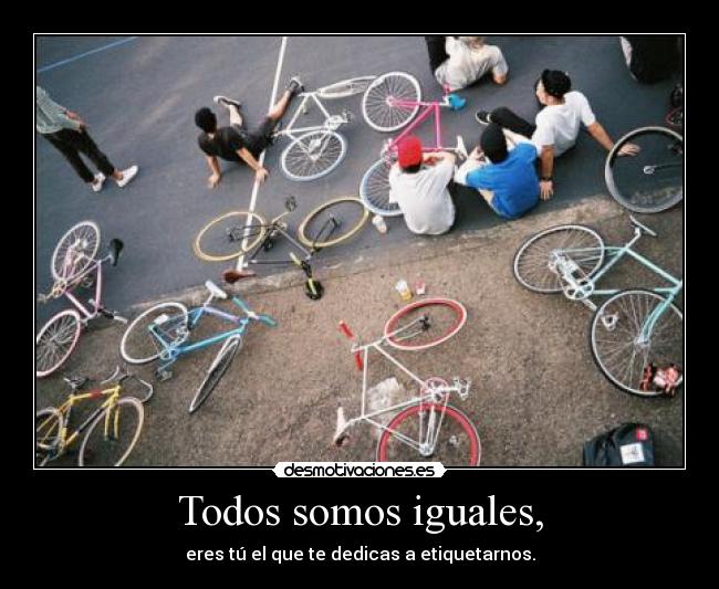 Todos somos iguales, - eres tú el que te dedicas a etiquetarnos.
