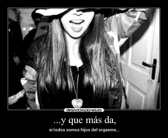 ...y que más da, - si todos somos hijos del orgasmo...