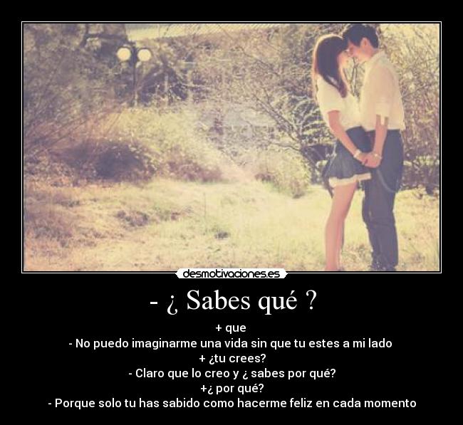- ¿ Sabes qué ? - + que
- No puedo imaginarme una vida sin que tu estes a mi lado
+ ¿tu crees?
- Claro que lo creo y ¿ sabes por qué?
+¿ por qué?
- Porque solo tu has sabido como hacerme feliz en cada momento