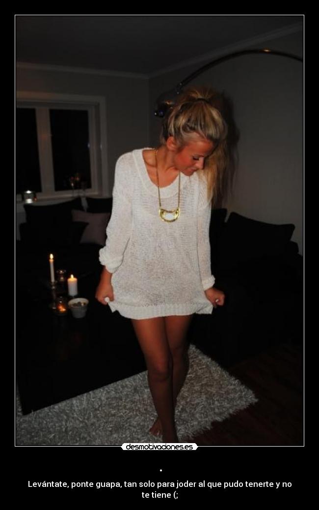 . - Levántate, ponte guapa, tan solo para joder al que pudo tenerte y no te tiene (;
