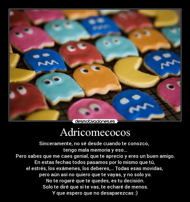 Adricomecocos - Sinceramente, no sé desde cuando te conozco,  
tengo mala memoria y eso...
Pero sabes que me caes genial, que te aprecio y eres un buen amigo.
En estas fechas todos pasamos por lo mismo que tú, 
el estrés, los exámenes, los deberes,... Todas esas movidas, 
pero aún así no quiero que te vayas, y no solo yo.
No te rogaré que te quedes, es tu decisión.
Solo te diré que si te vas, te echaré de menos.
Y que espero que no desaparezcas :)