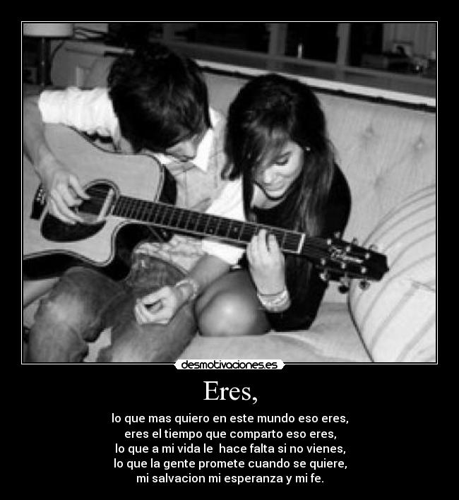 Eres, - lo que mas quiero en este mundo eso eres,
eres el tiempo que comparto eso eres,
lo que a mi vida le  hace falta si no vienes,
lo que la gente promete cuando se quiere,
mi salvacion mi esperanza y mi fe.