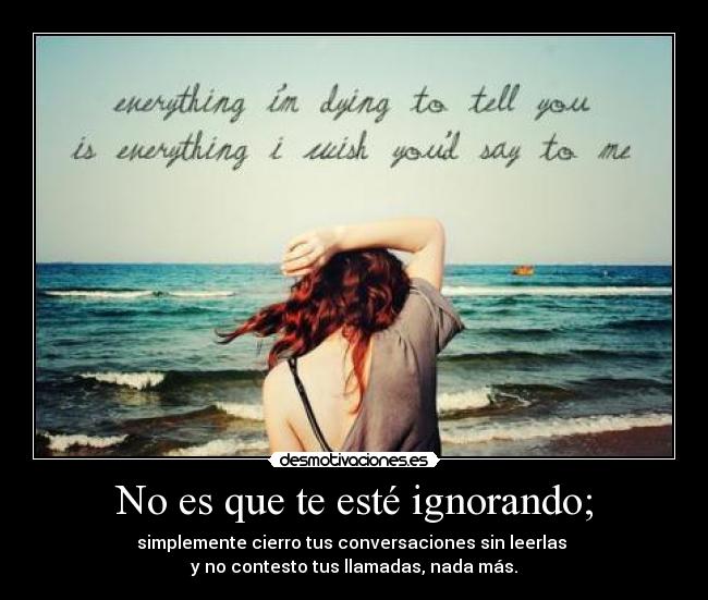 No es que te esté ignorando; - simplemente cierro tus conversaciones sin leerlas
y no contesto tus llamadas, nada más.