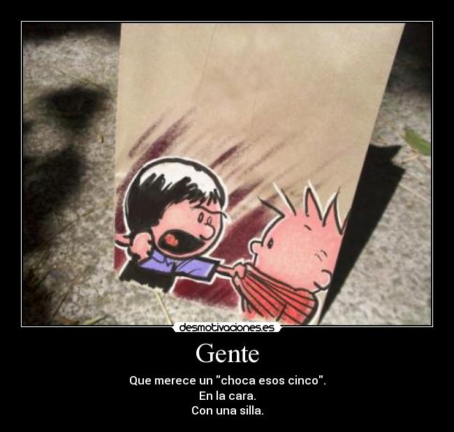 Gente - Que merece un choca esos cinco.
En la cara.
Con una silla.