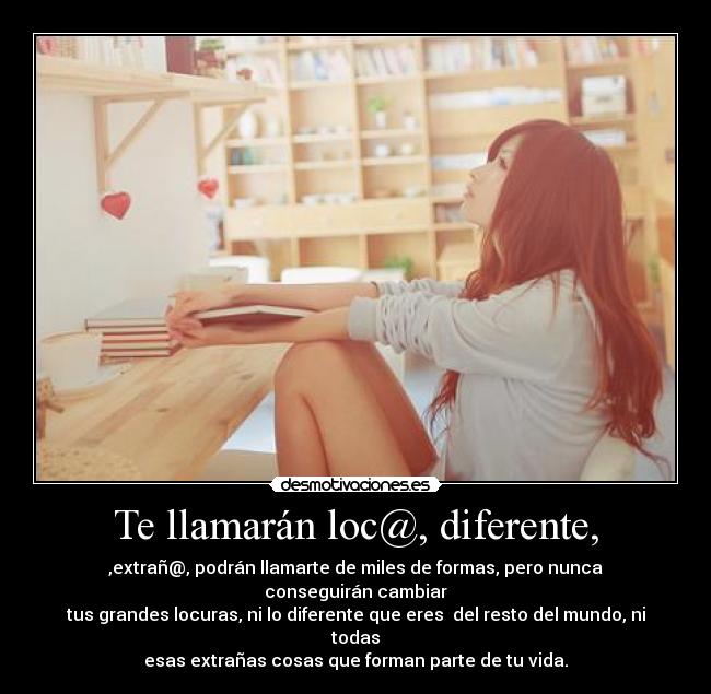 Te llamarán loc@, diferente, - ,extrañ@, podrán llamarte de miles de formas, pero nunca conseguirán cambiar
tus grandes locuras, ni lo diferente que eres  del resto del mundo, ni todas
esas extrañas cosas que forman parte de tu vida.